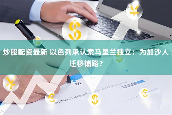 炒股配资最新 以色列承认索马里兰独立：为加沙人迁移铺路？