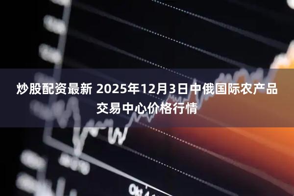 炒股配资最新 2025年12月3日中俄国际农产品交易中心价格行情