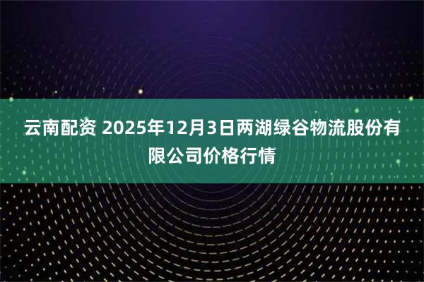 云南配资 2025年12月3日两湖绿谷物流股份有限公司价格行情