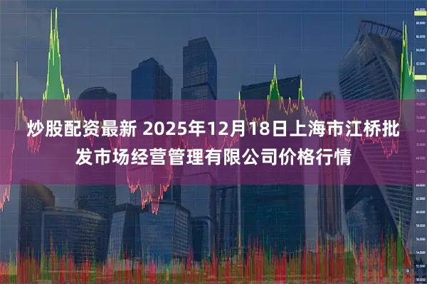 炒股配资最新 2025年12月18日上海市江桥批发市场经营管理有限公司价格行情