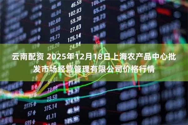 云南配资 2025年12月18日上海农产品中心批发市场经营管理有限公司价格行情