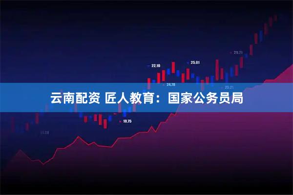 云南配资 匠人教育：国家公务员局