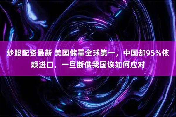 炒股配资最新 美国储量全球第一，中国却95%依赖进口，一旦断供我国该如何应对