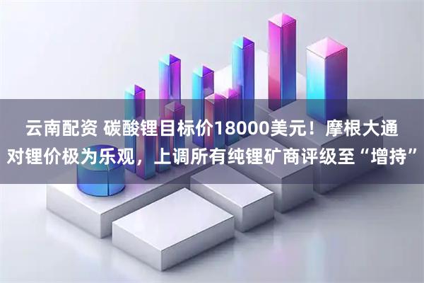 云南配资 碳酸锂目标价18000美元！摩根大通对锂价极为乐观，上调所有纯锂矿商评级至“增持”