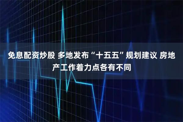 免息配资炒股 多地发布“十五五”规划建议 房地产工作着力点各有不同