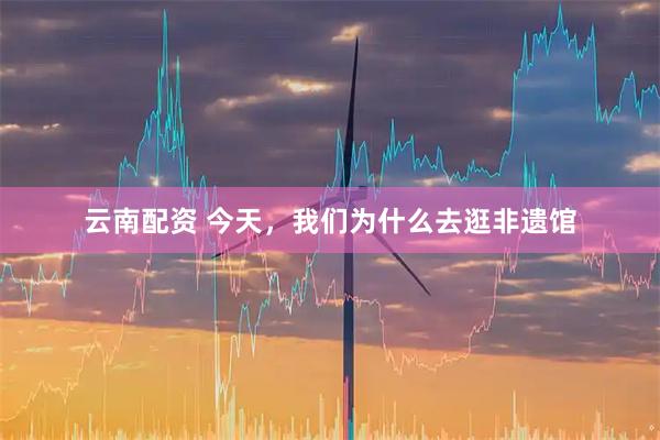 云南配资 今天，我们为什么去逛非遗馆