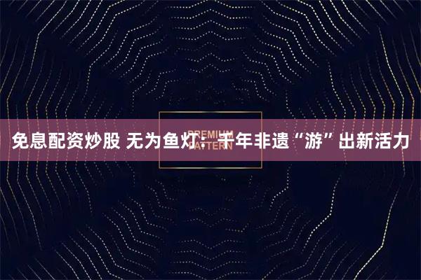 免息配资炒股 无为鱼灯：千年非遗“游”出新活力