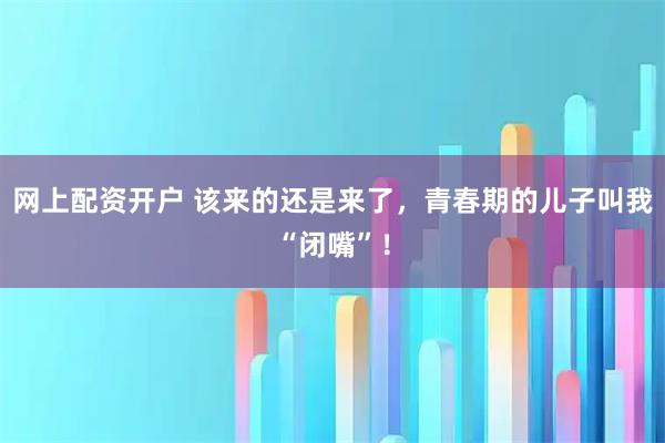 网上配资开户 该来的还是来了，青春期的儿子叫我“闭嘴”！