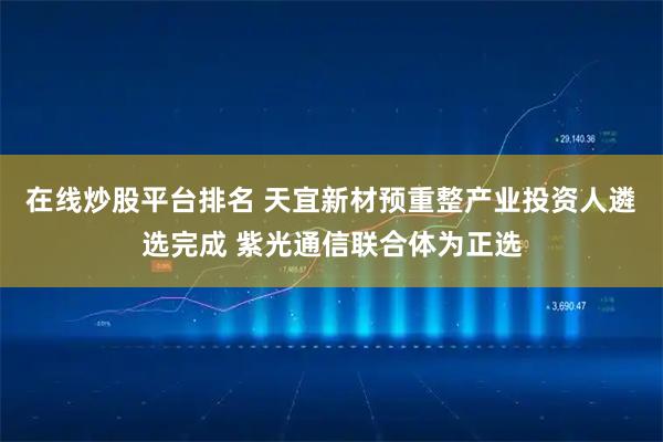 在线炒股平台排名 天宜新材预重整产业投资人遴选完成 紫光通信联合体为正选