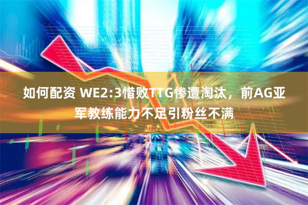 如何配资 WE2:3惜败TTG惨遭淘汰，前AG亚军教练能力不足引粉丝不满