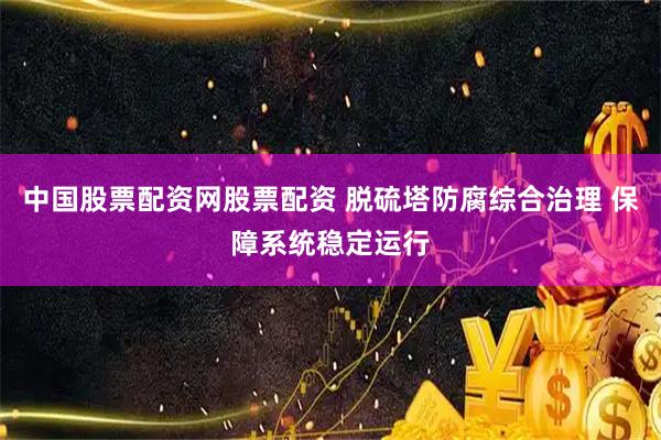 中国股票配资网股票配资 脱硫塔防腐综合治理 保障系统稳定运行
