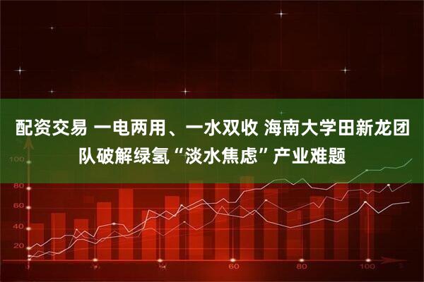 配资交易 一电两用、一水双收 海南大学田新龙团队破解绿氢“淡水焦虑”产业难题