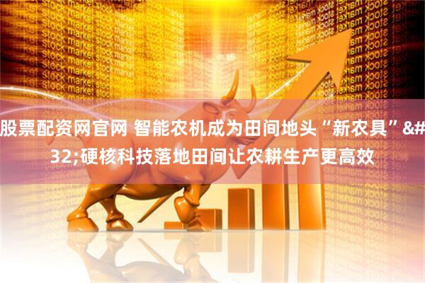 股票配资网官网 智能农机成为田间地头“新农具” 硬核科技落地田间让农耕生产更高效