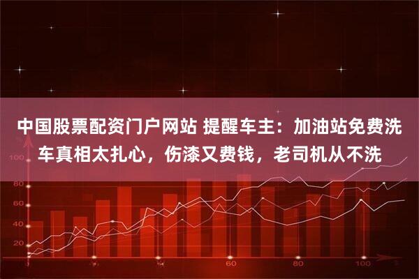 中国股票配资门户网站 提醒车主：加油站免费洗车真相太扎心，伤漆又费钱，老司机从不洗