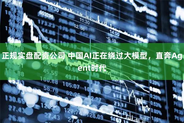 正规实盘配资公司 中国AI正在绕过大模型，直奔Agent时代