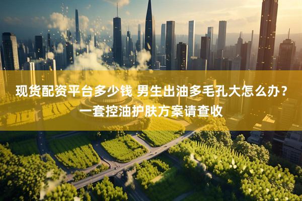 现货配资平台多少钱 男生出油多毛孔大怎么办？一套控油护肤方案请查收