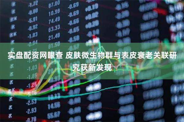 实盘配资网眼查 皮肤微生物群与表皮衰老关联研究获新发现